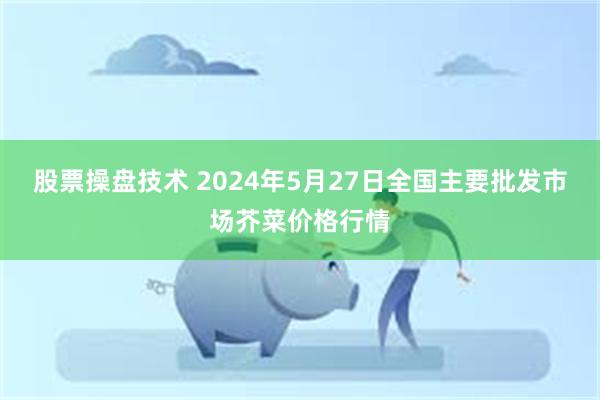 股票操盘技术 2024年5月27日全国主要批发市场芥菜价格行情