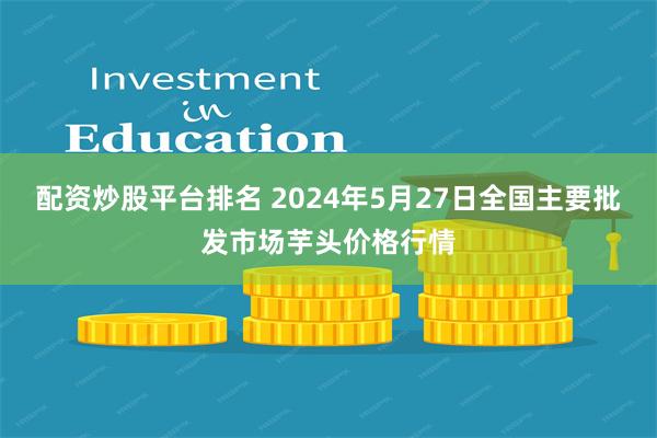 配资炒股平台排名 2024年5月27日全国主要批发市场芋头价格行情