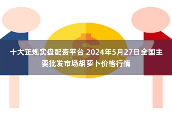 十大正规实盘配资平台 2024年5月27日全国主要批发市场胡萝卜价格行情