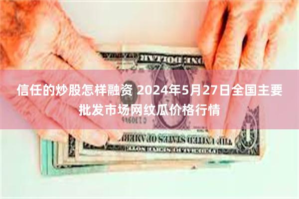 信任的炒股怎样融资 2024年5月27日全国主要批发市场网纹瓜价格行情