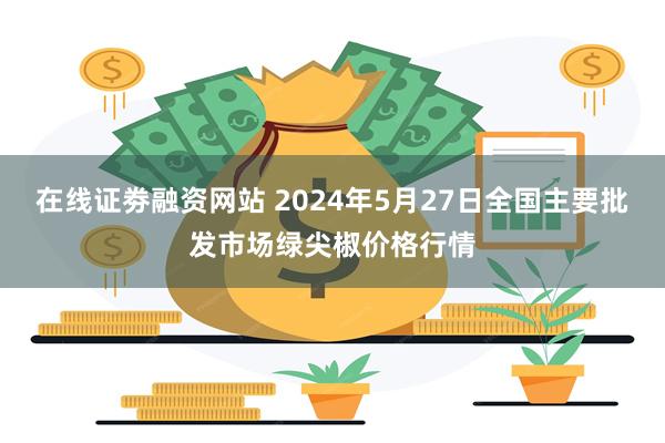 在线证劵融资网站 2024年5月27日全国主要批发市场绿尖椒价格行情