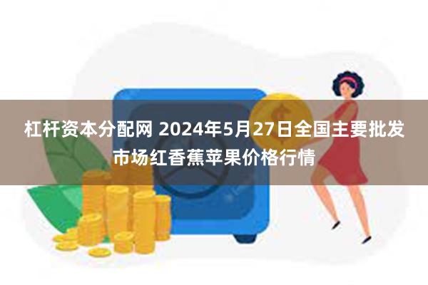 杠杆资本分配网 2024年5月27日全国主要批发市场红香蕉苹果价格行情