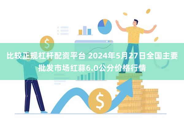 比较正规杠杆配资平台 2024年5月27日全国主要批发市场红蒜6.0公分价格行情