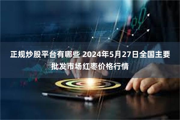 正规炒股平台有哪些 2024年5月27日全国主要批发市场红枣价格行情