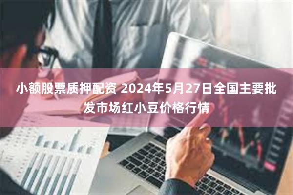 小额股票质押配资 2024年5月27日全国主要批发市场红小豆价格行情