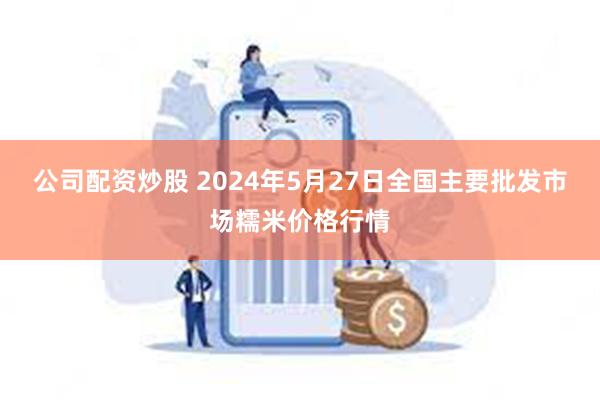 公司配资炒股 2024年5月27日全国主要批发市场糯米价格行情