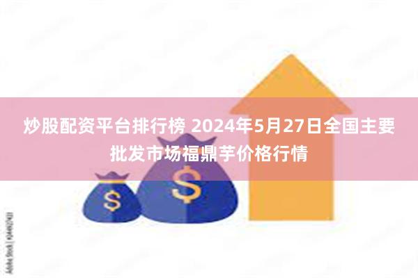 炒股配资平台排行榜 2024年5月27日全国主要批发市场福鼎芋价格行情