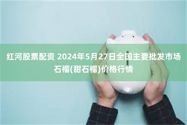 红河股票配资 2024年5月27日全国主要批发市场石榴(甜石榴)价格行情