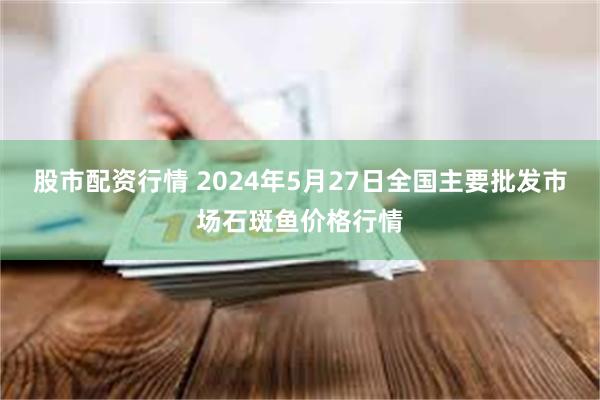 股市配资行情 2024年5月27日全国主要批发市场石斑鱼价格行情