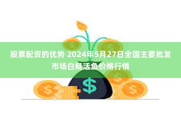 股票配资的优势 2024年5月27日全国主要批发市场白鲢活鱼价格行情