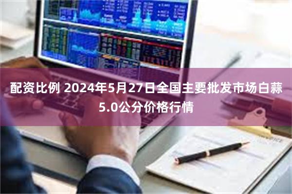 配资比例 2024年5月27日全国主要批发市场白蒜5.0公分价格行情