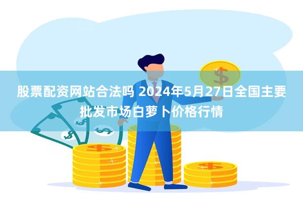 股票配资网站合法吗 2024年5月27日全国主要批发市场白萝卜价格行情