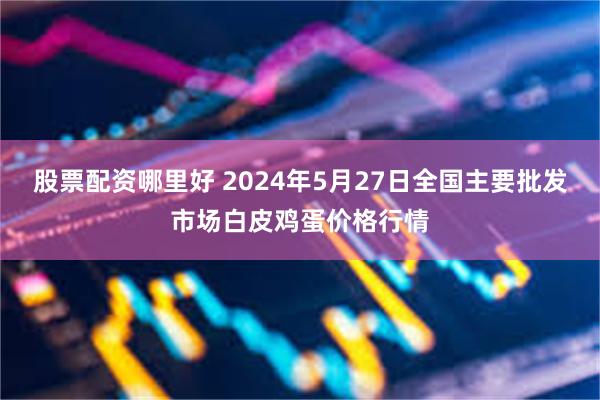 股票配资哪里好 2024年5月27日全国主要批发市场白皮鸡蛋价格行情