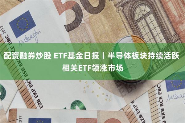 配资融券炒股 ETF基金日报丨半导体板块持续活跃 相关ETF领涨市场