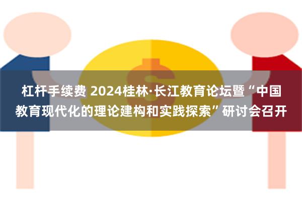 杠杆手续费 2024桂林·长江教育论坛暨“中国教育现代化的理论建构和实践探索”研讨会召开