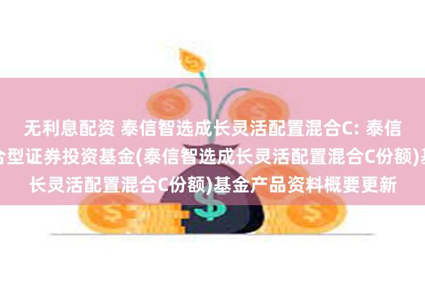 无利息配资 泰信智选成长灵活配置混合C: 泰信智选成长灵活配置混合型证券投资基金(泰信智选成长灵活配置混合C份额)基金产品资料概要更新