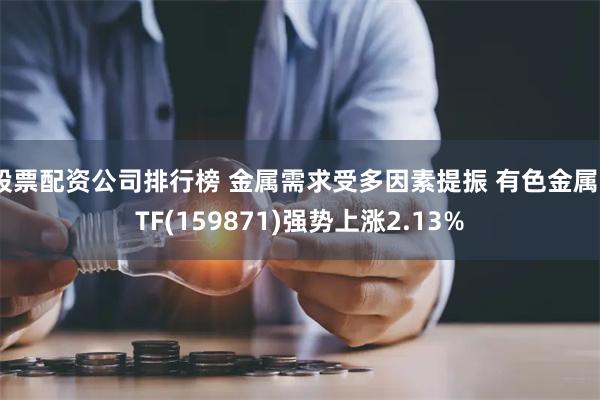 股票配资公司排行榜 金属需求受多因素提振 有色金属ETF(159871)强势上涨2.13%