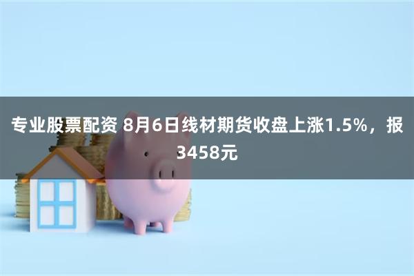 专业股票配资 8月6日线材期货收盘上涨1.5%，报3458元