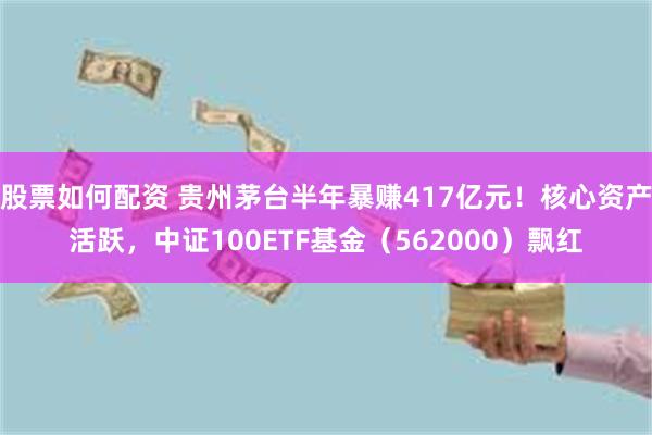 股票如何配资 贵州茅台半年暴赚417亿元！核心资产活跃，中证100ETF基金（562000）飘红