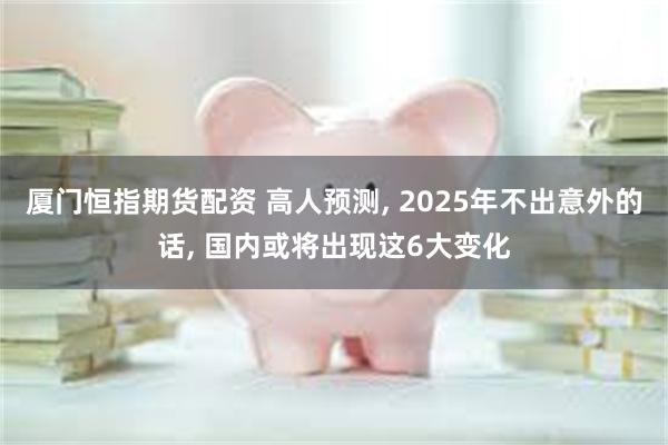 厦门恒指期货配资 高人预测, 2025年不出意外的话, 国内或将出现这6大变化