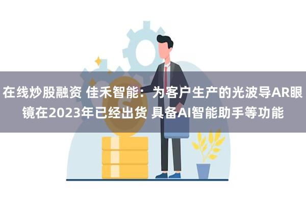 在线炒股融资 佳禾智能：为客户生产的光波导AR眼镜在2023年已经出货 具备AI智能助手等功能