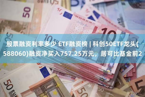 股票融资利率多少 ETF融资榜 | 科创50ETF龙头(588060)融资净买入757.25万元，居可比基金前2