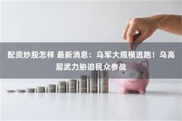 配资炒股怎样 最新消息：乌军大规模逃跑！乌高层武力胁迫民众参战