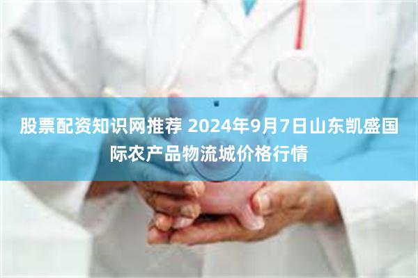 股票配资知识网推荐 2024年9月7日山东凯盛国际农产品物流城价格行情