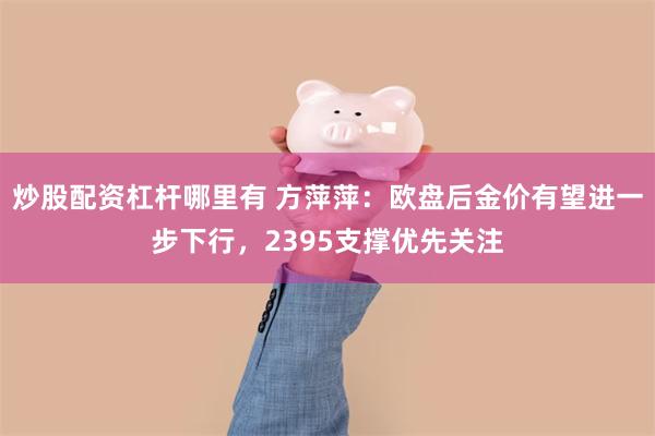 炒股配资杠杆哪里有 方萍萍：欧盘后金价有望进一步下行，2395支撑优先关注