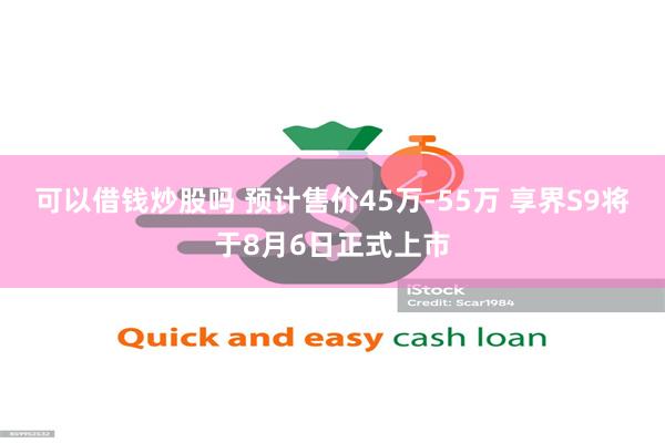 可以借钱炒股吗 预计售价45万-55万 享界S9将于8月6日正式上市