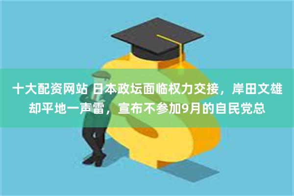 十大配资网站 日本政坛面临权力交接，岸田文雄却平地一声雷，宣布不参加9月的自民党总