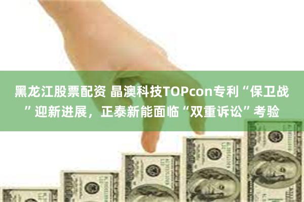 黑龙江股票配资 晶澳科技TOPcon专利“保卫战”迎新进展，正泰新能面临“双重诉讼”考验