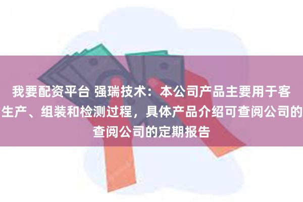 我要配资平台 强瑞技术：本公司产品主要用于客户产品的生产、组装和检测过程，具体产品介绍可查阅公司的定期报告