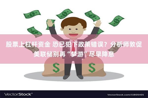 股票上杠杆资金 恐已犯下政策错误？分析师敦促美联储别再“梦游”尽早降息