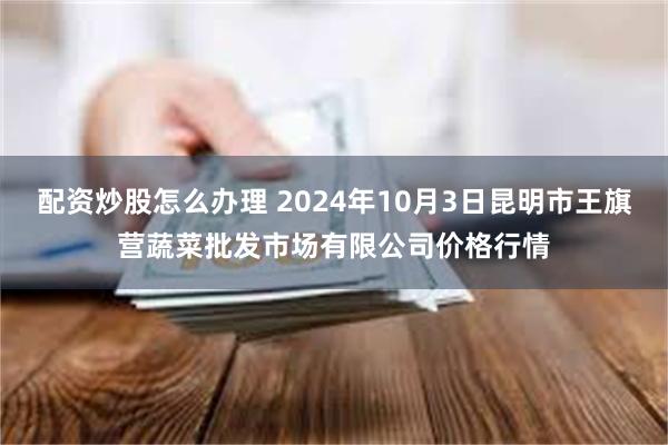 配资炒股怎么办理 2024年10月3日昆明市王旗营蔬菜批发市场有限公司价格行情