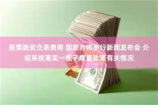 股票融资交易费用 国新办将举行新闻发布会 介绍系统落实一揽子增量政策有关情况