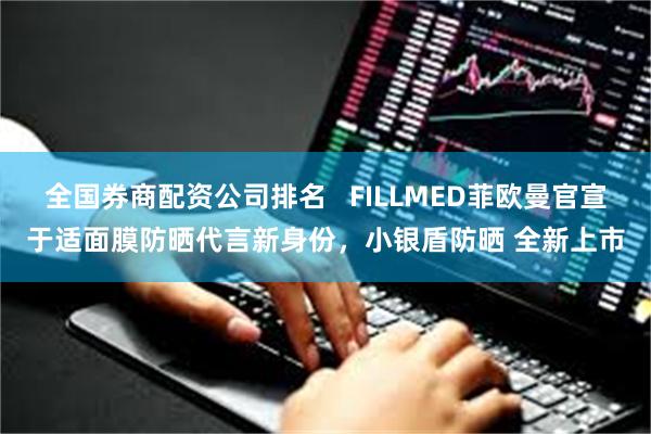 全国券商配资公司排名   FILLMED菲欧曼官宣于适面膜防晒代言新身份，小银盾防晒 全新上市