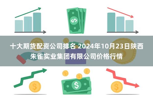 十大期货配资公司排名 2024年10月23日陕西朱雀实业集团有限公司价格行情