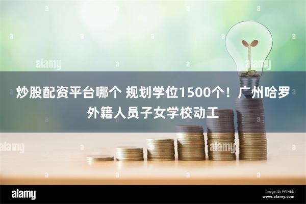 炒股配资平台哪个 规划学位1500个！广州哈罗外籍人员子女学校动工