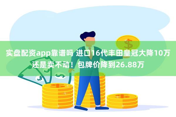 实盘配资app靠谱吗 进口16代丰田皇冠大降10万还是卖不动！包牌价降到26.88万