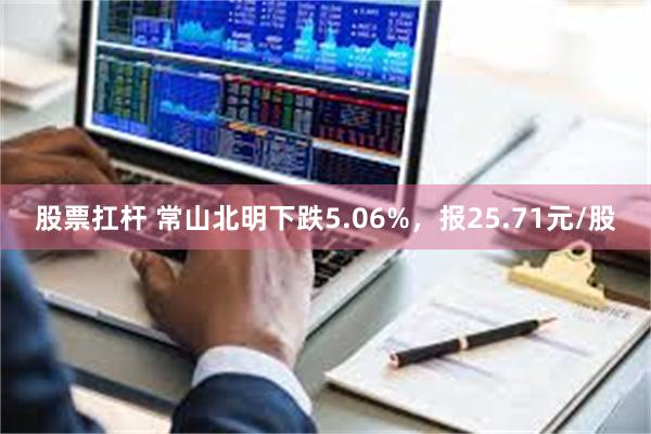 股票扛杆 常山北明下跌5.06%，报25.71元/股