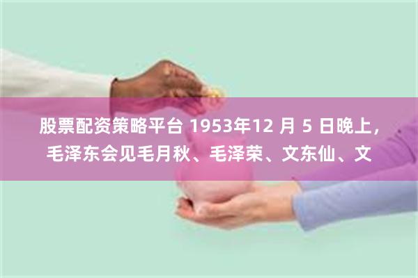 股票配资策略平台 1953年12 月 5 日晚上，毛泽东会见毛月秋、毛泽荣、文东仙、文