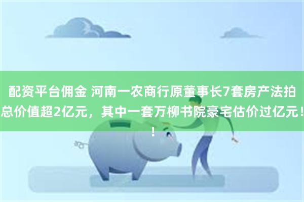 配资平台佣金 河南一农商行原董事长7套房产法拍总价值超2亿元，其中一套万柳书院豪宅估价过亿元！