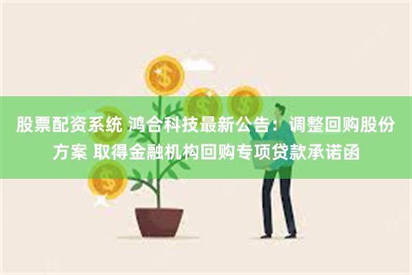 股票配资系统 鸿合科技最新公告：调整回购股份方案 取得金融机构回购专项贷款承诺函