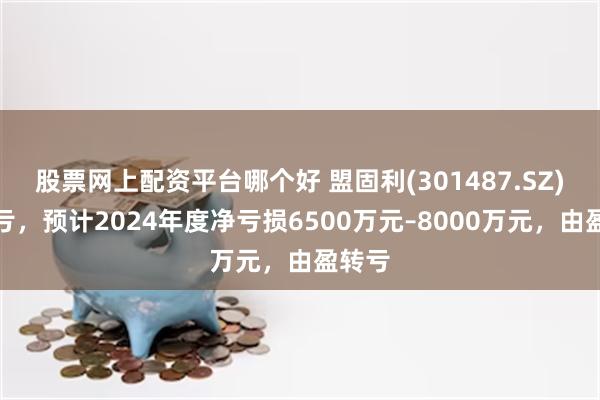 股票网上配资平台哪个好 盟固利(301487.SZ)发预亏，预计2024年度净亏损6500万元–8000万元，由盈转亏