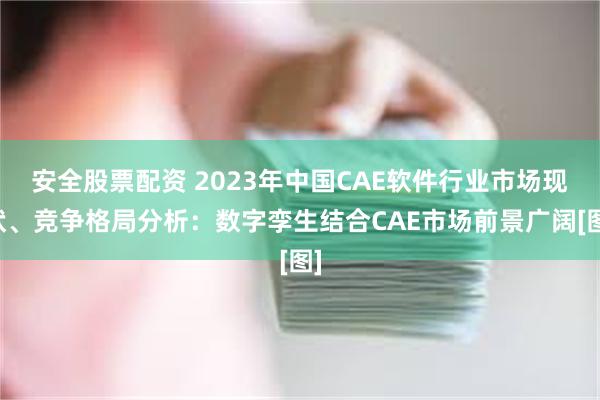 安全股票配资 2023年中国CAE软件行业市场现状、竞争格局分析：数字孪生结合CAE市场前景广阔[图]