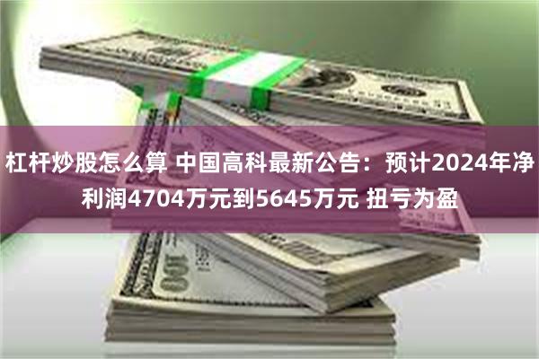 杠杆炒股怎么算 中国高科最新公告：预计2024年净利润4704万元到5645万元 扭亏为盈