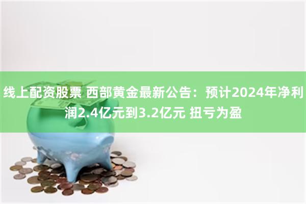 线上配资股票 西部黄金最新公告：预计2024年净利润2.4亿元到3.2亿元 扭亏为盈